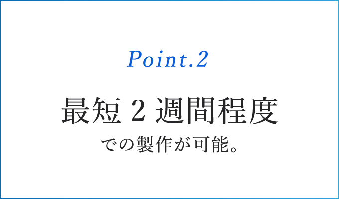 Point.2 最短2週間程度での製作が可能