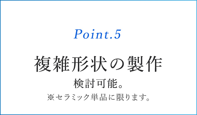 Point.5 複雑形状の製作検討可能　※セラミック単体に限ります。